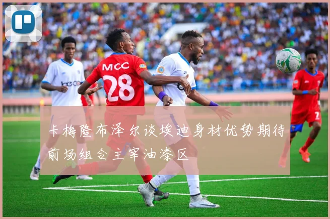 卡梅隆布泽尔谈埃迪身材优势期待前场组合主宰油漆区