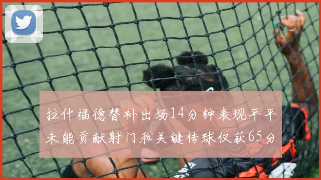拉什福德替补出场14分钟表现平平未能贡献射门和关键传球仅获65分