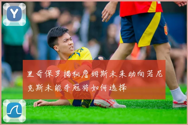 里奇保罗揭秘詹姆斯未来动向若尼克斯未能夺冠将如何选择