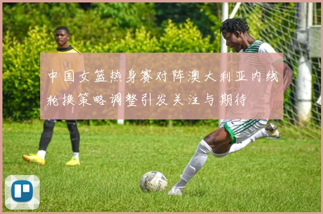 中国女篮热身赛对阵澳大利亚内线轮换策略调整引发关注与期待