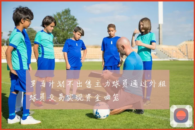 罗马计划不出售主力球员通过外租球员交易实现资金回笼