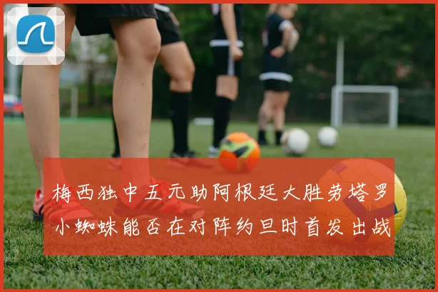 梅西独中五元助阿根廷大胜劳塔罗小蜘蛛能否在对阵约旦时首发出战