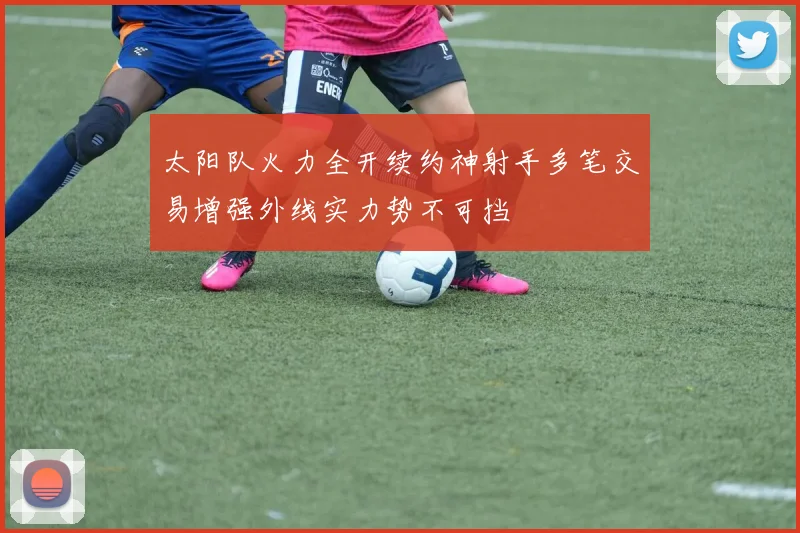 太阳队火力全开续约神射手多笔交易增强外线实力势不可挡