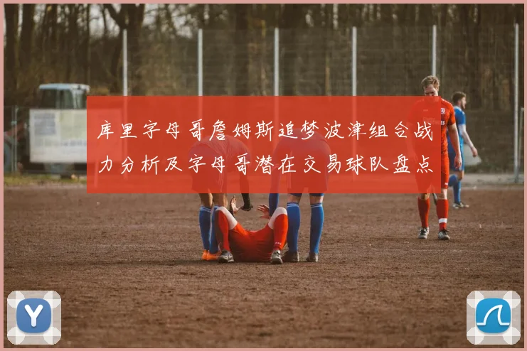 库里字母哥詹姆斯追梦波津组合战力分析及字母哥潜在交易球队盘点