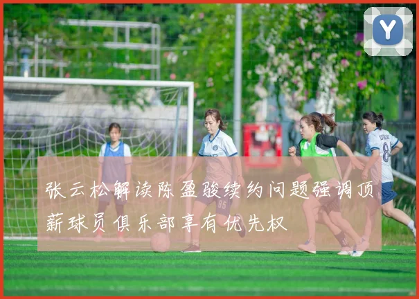 张云松解读陈盈骏续约问题强调顶薪球员俱乐部享有优先权