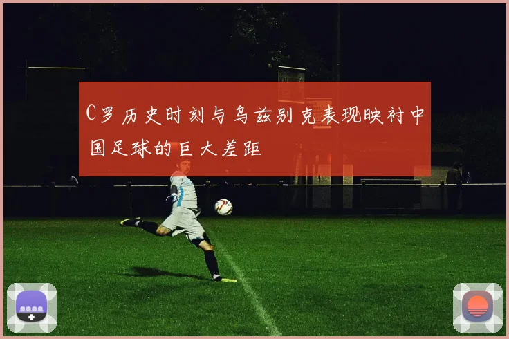 C罗历史时刻与乌兹别克表现映衬中国足球的巨大差距