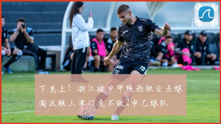 下克上！浙江被中甲陕西联合点球淘汰铁人津门虎不敌2中乙球队