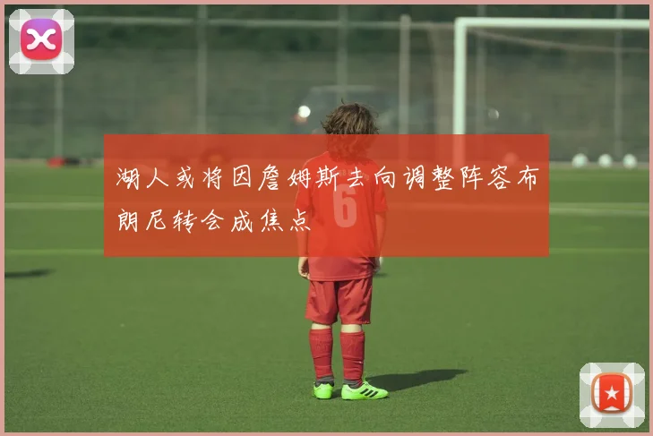 湖人或将因詹姆斯去向调整阵容布朗尼转会成焦点
