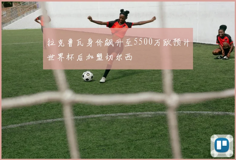 拉克鲁瓦身价飙升至5500万欧预计世界杯后加盟切尔西
