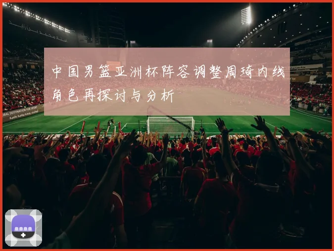 中国男篮亚洲杯阵容调整周琦内线角色再探讨与分析