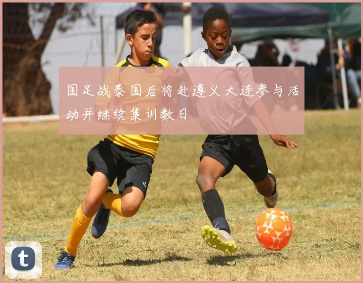 国足战泰国后将赴遵义大连参与活动并继续集训数日