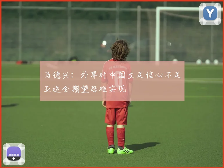 马德兴：外界对中国女足信心不足亚运会期望恐难实现