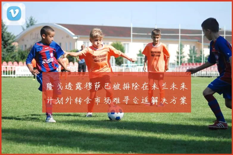 隆戈透露穆萨已被排除在米兰未来计划外转会市场难寻合适解决方案